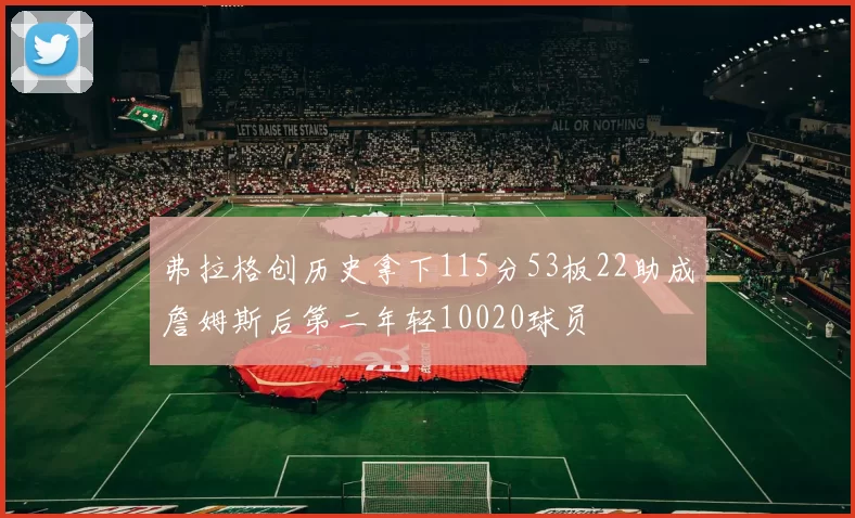 弗拉格创历史拿下115分53板22助成詹姆斯后第二年轻10020球员