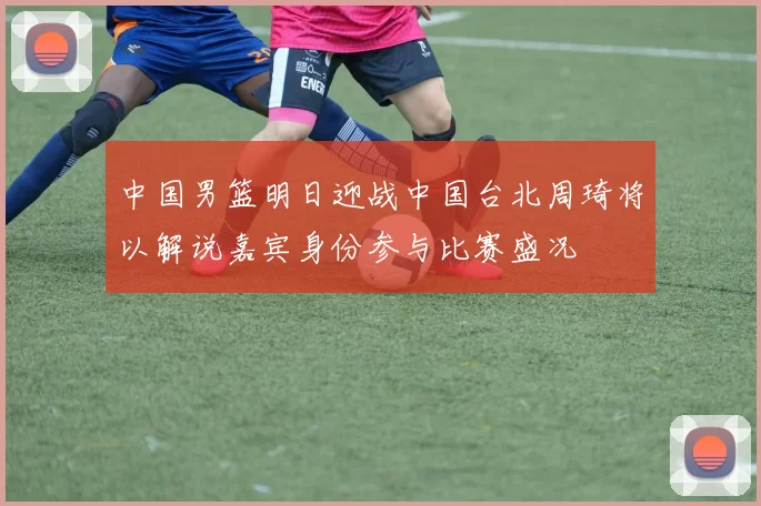 中国男篮明日迎战中国台北周琦将以解说嘉宾身份参与比赛盛况
