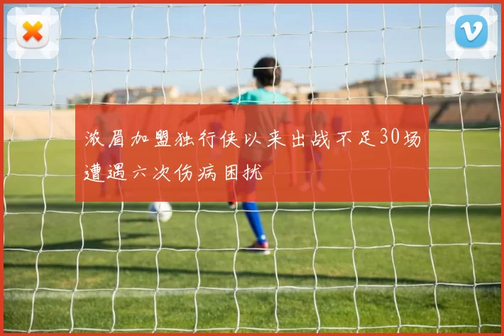 浓眉加盟独行侠以来出战不足30场遭遇六次伤病困扰