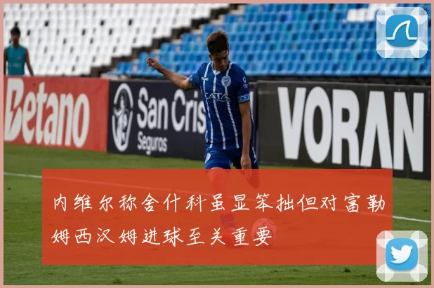 内维尔称舍什科虽显笨拙但对富勒姆西汉姆进球至关重要