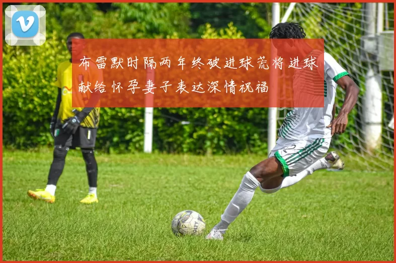 布雷默时隔两年终破进球荒将进球献给怀孕妻子表达深情祝福