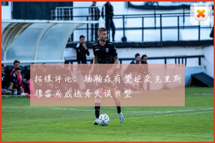 拓媒评论：杨瀚森有望逆袭克里斯穆雷或成选秀失误典型