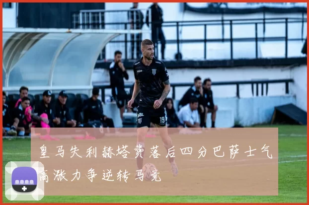 皇马失利赫塔费落后四分巴萨士气高涨力争逆转马竞