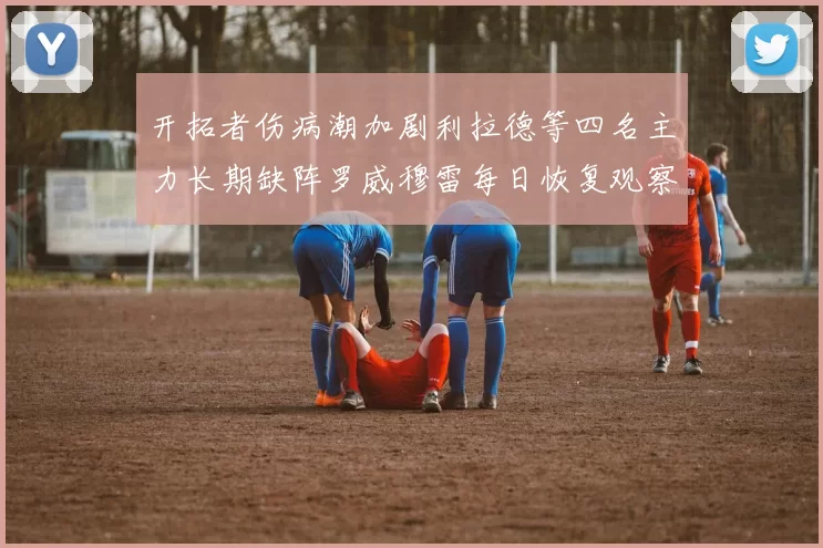 开拓者伤病潮加剧利拉德等四名主力长期缺阵罗威穆雷每日恢复观察