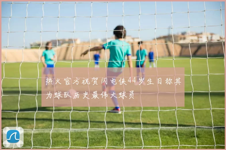 热火官方祝贺闪电侠44岁生日称其为球队历史最伟大球员