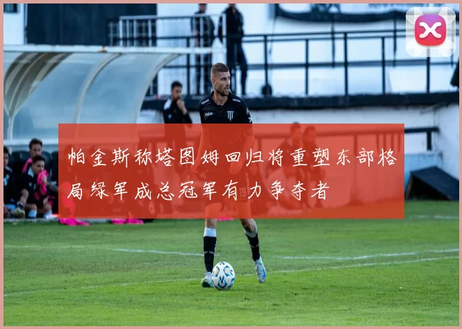 帕金斯称塔图姆回归将重塑东部格局绿军成总冠军有力争夺者