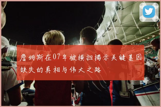 詹姆斯在07年被横扫揭示关键基因缺失的真相与伟大之路