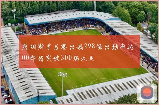 詹姆斯季后赛出战298场出勤率达100即将突破300场大关