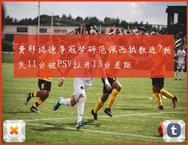 费耶诺德争冠梦碎范佩西执教近7轮失11分被PSV拉开13分差距