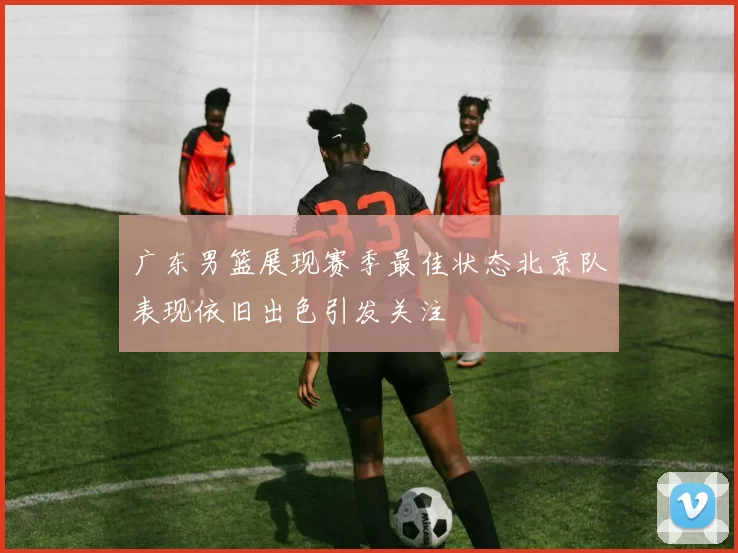 广东男篮展现赛季最佳状态北京队表现依旧出色引发关注