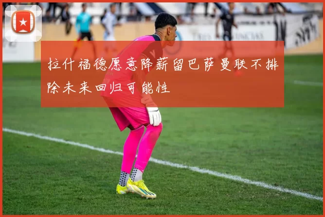 拉什福德愿意降薪留巴萨曼联不排除未来回归可能性
