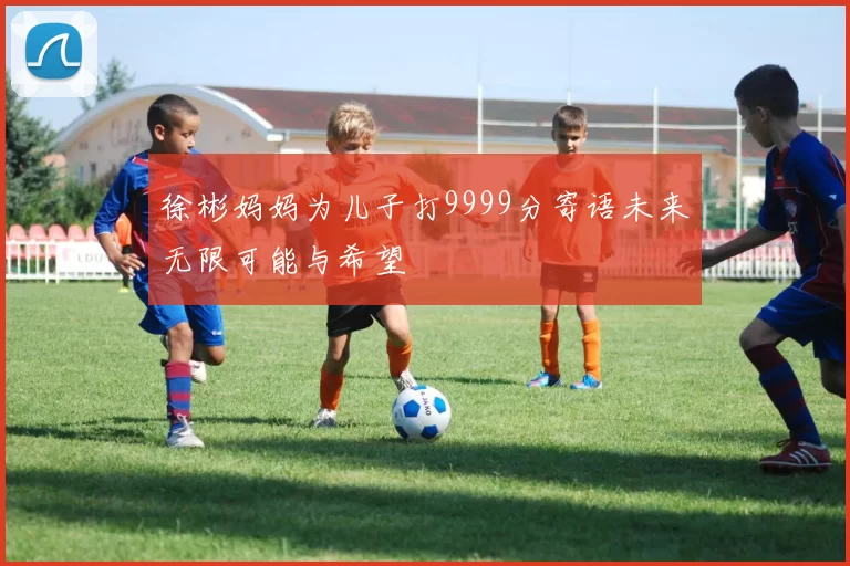 徐彬妈妈为儿子打9999分寄语未来无限可能与希望