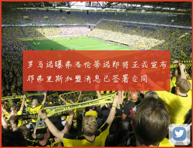 罗马诺曝弗洛伦蒂诺即将正式宣布邓弗里斯加盟消息已签署合同