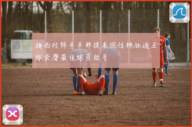 梅西对阵辛辛那提表现惊艳独造五球荣膺最佳球员称号