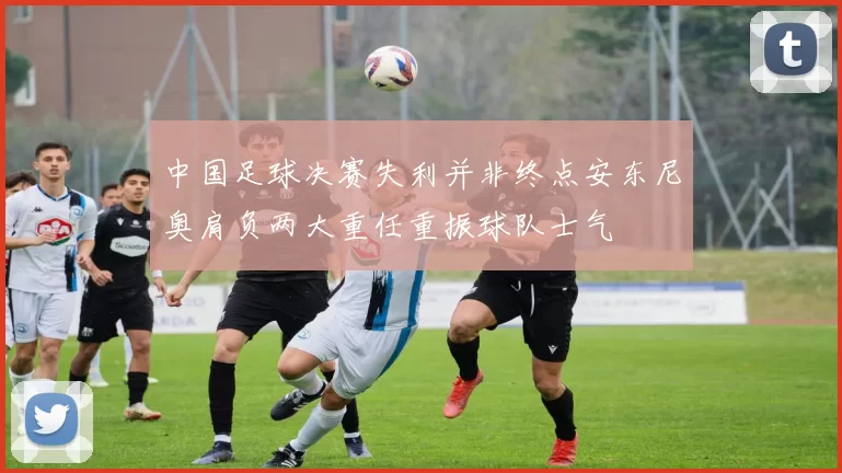 中国足球决赛失利并非终点安东尼奥肩负两大重任重振球队士气