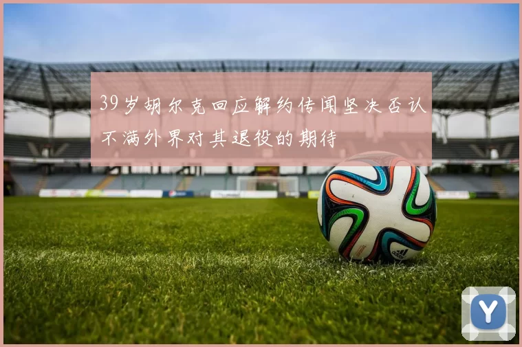 39岁胡尔克回应解约传闻坚决否认不满外界对其退役的期待