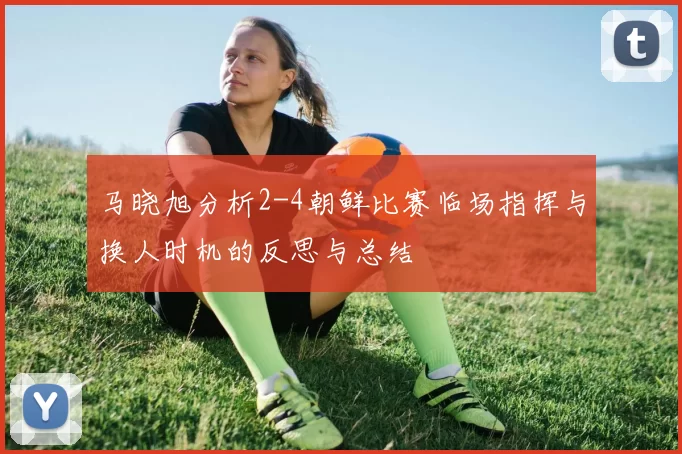 马晓旭分析2-4朝鲜比赛临场指挥与换人时机的反思与总结