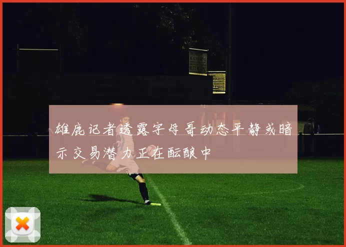 雄鹿记者透露字母哥动态平静或暗示交易潜力正在酝酿中