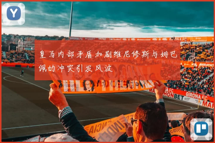 皇马内部矛盾加剧维尼修斯与姆巴佩的冲突引发风波